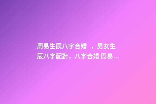 周易生辰八字合婚，男女生辰八字配對，八字合婚 周易合婚配對，男女生辰八字配對，八字合婚